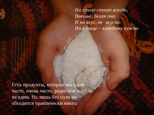 На столе стоит всегда,  Внешне, белая она.  И на вкус, не  вкусна:  Но в пище – каждому нужна . Есть продукты, которые мы едим часто, очень часто, редко или вообще не едим. Но лишь без соли не обходится практически никто.