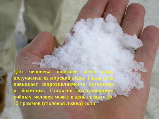 Для человека полезнее всего соль, получаемая из морской воды. Такая соль повышает сопротивляемость организма к болезням. Согласно исследованиям учёных, человек может в день съедать 10-15 граммов (столовая ложка) соли