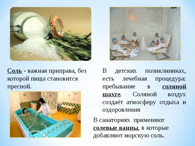 Соль - важная приправа, без которой пища становится пресной. В детских поликлиниках, есть лечебная процедура: пребывание в соляной шахте . Соляной воздух создаёт атмосферу отдыха и оздоровления В санаториях применяют солевые ванны , в которые добавляют морскую соль.