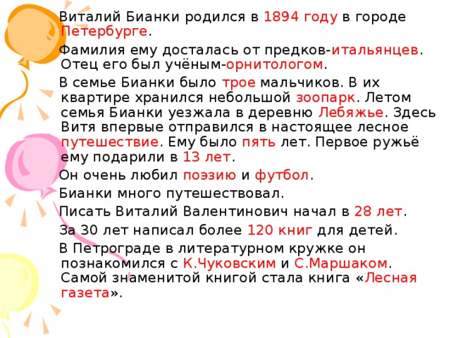  Виталий Бианки родился в 1894 году в городе Петербурге .  Фамилия ему досталась от предков- итальянцев . Отец его был учёным- орнитологом .  В семье Бианки было трое мальчиков. В их квартире хранился небольшой зоопарк . Летом семья Бианки уезжала в деревню Лебяжье . Здесь Витя впервые отправился в настоящее лесное путешествие . Ему было пять лет. Первое ружьё ему подарили в 13 лет .  Он очень любил поэзию и футбол .  Бианки много путешествовал.  Писать Виталий Валентинович начал в 28 лет .  За 30 лет написал более 120 книг для детей.  В Петрограде в литературном кружке он познакомился с К.Чуковским и С.Маршаком . Самой знаменитой книгой стала книга « Лесная газета ». 