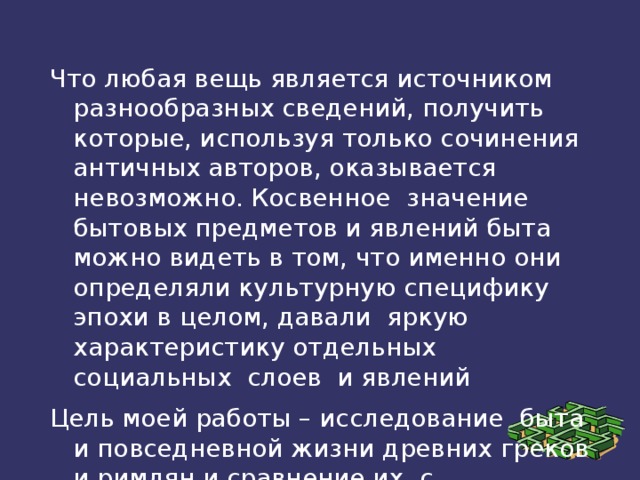 Что любая вещь является источником разнообразных сведений, получить которые, используя только сочинения античных авторов, оказывается невозможно. Косвенное значение бытовых предметов и явлений быта можно видеть в том, что именно они определяли культурную специфику эпохи в целом, давали яркую характеристику отдельных социальных слоев и явлений Цель моей работы – исследование быта и повседневной жизни древних греков и римлян и сравнение их с повседневной жизнью современного человека. 