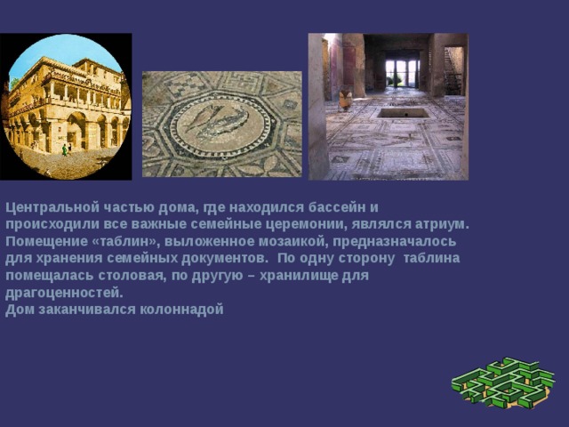 Центральной частью дома, где находился бассейн и происходили все важные семейные церемонии, являлся атриум. Помещение «таблин», выложенное мозаикой, предназначалось для хранения семейных документов. По одну сторону таблина помещалась столовая, по другую – хранилище для драгоценностей. Дом заканчивался колоннадой  