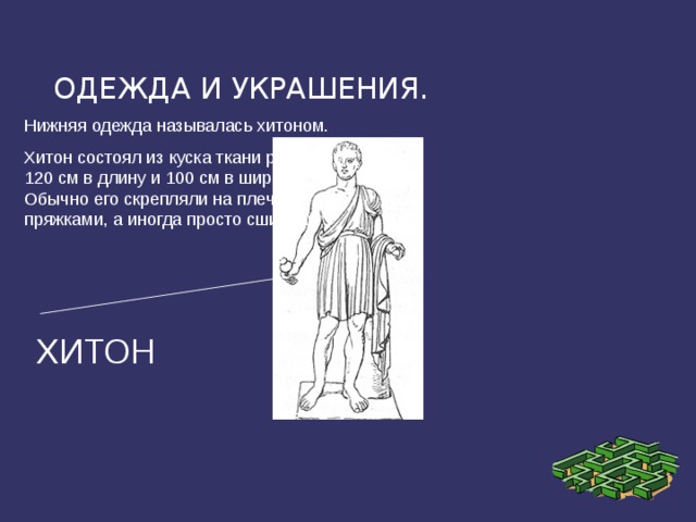 ОДЕЖДА И УКРАШЕНИЯ. Нижняя одежда называлась хитоном. Хитон состоял из куска ткани размером 120 см в длину и 100 см в ширину. Обычно его скрепляли на плечах пряжками, а иногда просто сшивали. ХИТОН 