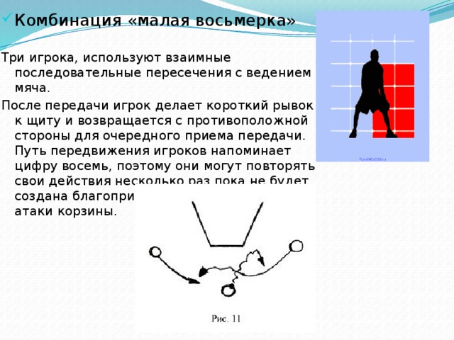 Комбинация «малая восьмерка» Три игрока, используют взаимные последовательные пересечения с ведением мяча. После передачи игрок делает короткий рывок к щиту и возвращается с противоположной стороны для очередного приема передачи. Путь передвижения игроков напоминает цифру восемь, поэтому они могут повторять свои действия несколько раз пока не будет создана благоприятная обстановка для атаки корзины. 