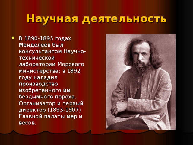 Научная деятельность В 1890-1895 годах Менделеев был консультантом Научно-технической лаборатории Морского министерства; в 1892 году наладил производство изобретенного им бездымного пороха. Организатор и первый директор (1893-1907) Главной палаты мер и весов.  