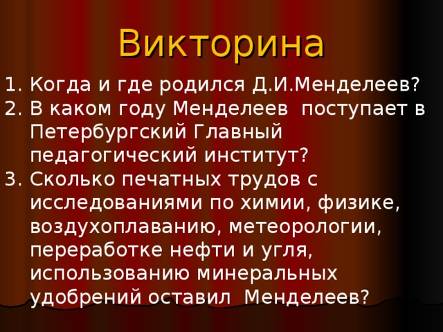 Викторина Когда и где родился Д.И.Менделеев? 2. В каком году Менделеев поступает в Петербургский Главный педагогический институт? 3. Сколько печатных трудов с исследованиями по химии, физике, воздухоплаванию, метеорологии, переработке нефти и угля, использованию минеральных удобрений оставил Менделеев? 