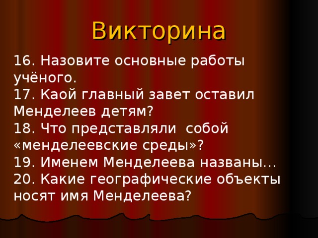 Викторина 16. Назовите основные работы учёного. 17. Каой главный завет оставил Менделеев детям? 18. Что представляли собой «менделеевские среды»? 19. Именем Менделеева названы… 20. Какие географические объекты носят имя Менделеева? 