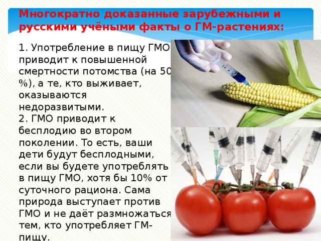 Многократно доказанные зарубежными и русскими учёными факты о ГМ-растениях: 1. Употребление в пищу ГМО приводит к повышенной смертности потомства (на 50 %), а те, кто выживает, оказываются недоразвитыми. 2. ГМО приводит к бесплодию во втором поколении. То есть, ваши дети будут бесплодными, если вы будете употреблять в пищу ГМО, хотя бы 10% от суточного рациона. Сама природа выступает против ГМО и не даёт размножаться тем, кто употребляет ГМ-пищу. 3. ГМО приводит к серьёзным заболеваниям внутренних органов и раку. 
