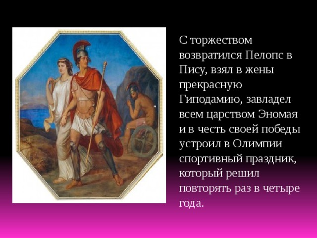 С торжеством возвратился Пелопс в Пису, взял в жены прекрасную Гиподамию, завладел всем царством Эномая и в честь своей победы устроил в Олимпии спортивный праздник, который решил повторять раз в четыре года. 