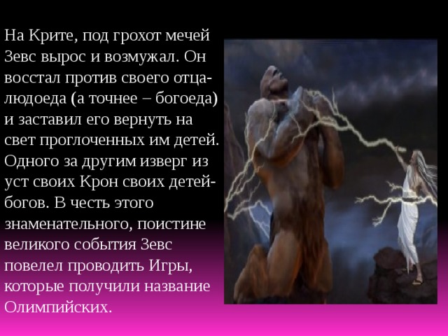 На Крите, под грохот мечей Зевс вырос и возмужал. Он восстал против своего отца-людоеда (а точнее – богоеда) и заставил его вернуть на свет проглоченных им детей. Одного за другим изверг из уст своих Крон своих детей-богов. В честь этого знаменательного, поистине великого события Зевс повелел проводить Игры, которые получили название Олимпийских. 