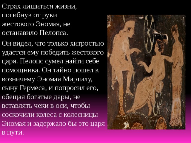 Страх лишиться жизни, погибнув от руки жестокого Эномая, не останавило Пелопса. Он видел, что только хитростью удастся ему победить жестокого царя. Пелопс сумел найти себе помощника. Он тайно пошел к возничему Эномая Миртилу, сыну Гермеса, и попросил его, обещая богатые дары, не вставлять чеки в оси, чтобы соскочили колеса с колесницы Эномая и задержало бы это царя в пути. 