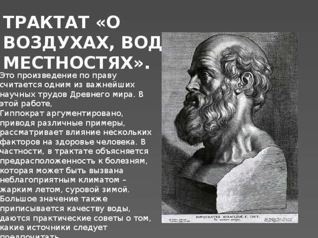 ТРАКТАТ «О ВОЗДУХАХ, ВОДАХ И МЕСТНОСТЯХ». Это произведение по праву считается одним из важнейших научных трудов Древнего мира. В этой работе, Гиппократ аргументировано, приводя различные примеры, рассматривает влияние нескольких факторов на здоровье человека. В частности, в трактате объясняется предрасположенность к болезням, которая может быть вызвана неблагоприятным климатом – жарким летом, суровой зимой. Большое значение также приписывается качеству воды, даются практические советы о том, какие источники следует предпочитать. 