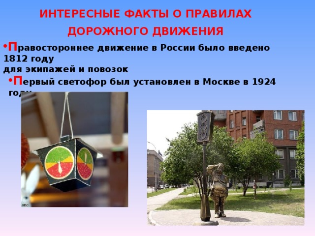 ИНТЕРЕСНЫЕ ФАКТЫ О ПРАВИЛАХ ДОРОЖНОГО ДВИЖЕНИЯ П равостороннее движение в России было введено 1812 году для экипажей и повозок П ервый светофор был установлен в Москве в 1924 году 