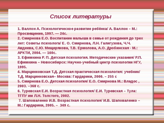 Список литературы 1. Валлон А. Психологическое развитие ребёнка/ А. Валлон – М.: Просвещение, 1997. — 24с. 2. Смирнова Е.О. Воспитание малыша в семье от рождения до трех лет: Советы психолога/ Е. О. Смирнова, Л.Н. Галигузова, Ч.Ч. Авдеева, С.Ю. Мещерякова, Т.В. Ермолова, А.О. Дробинская - М.: АРКТИ, 2004. — 160с. 3. Ефимкина Р. П. Детская психология. Методические указания/ Р.П. Ефимкина – Новосибирск: Научно-учебный центр психологии НГУ, 1995. 4. Марцинковская Т.Д. Детская практическая психология: учебник/ Т.Д. Марцинковская– Москва: Гардарики, 2000. – 255 с 5. Смирнова Е.О. Детская психология/ Е.О. Смирнова М.: Владос , 2003. –368 с. 6. Туревская Е.И. Возрастная психология/ Е.И. Туревская – Тула: ТГПУ им Л.Н. Толстого, 2002.   7. Шаповаленко И.В. Возрастная психология/ И.В. Шаповаленко – М.: Гардарики, 2005. – 349 с. 