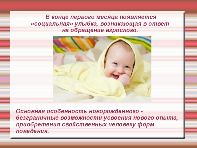  В конце первого месяца появляется « социальная » улыбка, возникающая в ответ на обращение взрослого. Основная особенность новорожденного - безграничные возможности усвоения нового опыта, приобретения свойственных человеку форм поведения. 