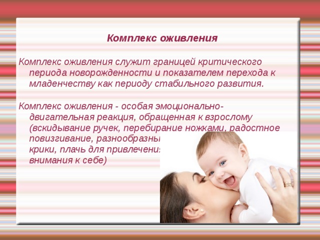 Комплекс оживления Комплекс оживления служит границей критического периода новорожденности и показателем перехода к младенчеству как периоду стабильного развития.   Комплекс оживления - особая эмоционально-двигательная реакция, обращенная к взрослому (вскидывание ручек, перебирание ножками, радостное повизгивание, разнообразные  крики, плачь для привлечения  внимания к себе) 