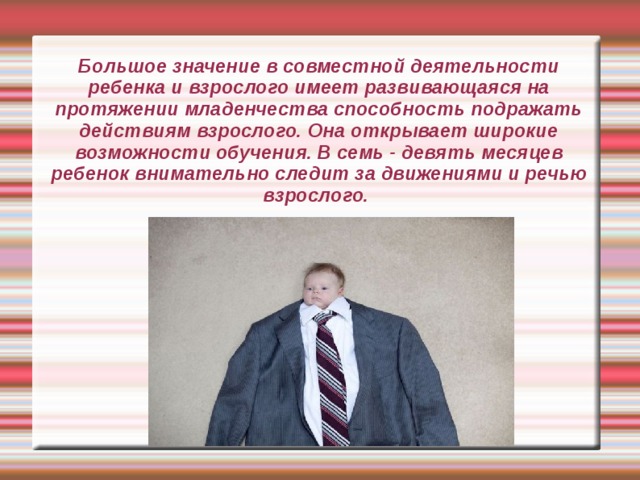 Большое значение в совместной деятельности ребенка и взрослого имеет развивающаяся на протяжении младенчества способность подражать действиям взрослого. Она открывает широкие возможности обучения. В семь - девять месяцев ребенок внимательно следит за движениями и речью взрослого. 