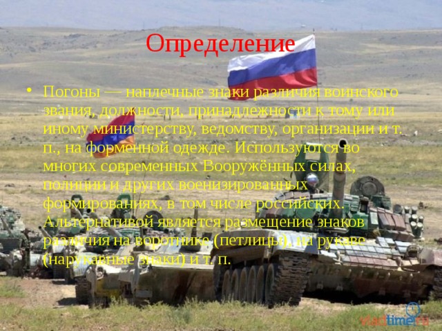 Определение Погоны — наплечные знаки различия воинского звания, должности, принадлежности к тому или иному министерству, ведомству, организации и т. п., на форменной одежде. Используются во многих современных Вооружённых силах, полиции и других военизированных формированиях, в том числе российских. Альтернативой является размещение знаков различия на воротнике (петлицы), на рукаве (нарукавные знаки) и т. п. 
