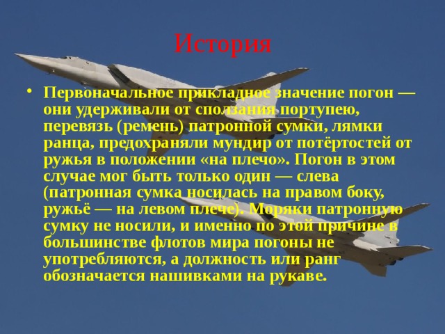 История Первоначальное прикладное значение погон — они удерживали от сползания портупею, перевязь (ремень) патронной сумки, лямки ранца, предохраняли мундир от потёртостей от ружья в положении «на плечо». Погон в этом случае мог быть только один — слева (патронная сумка носилась на правом боку, ружьё — на левом плече). Моряки патронную сумку не носили, и именно по этой причине в большинстве флотов мира погоны не употребляются, а должность или ранг обозначается нашивками на рукаве. 