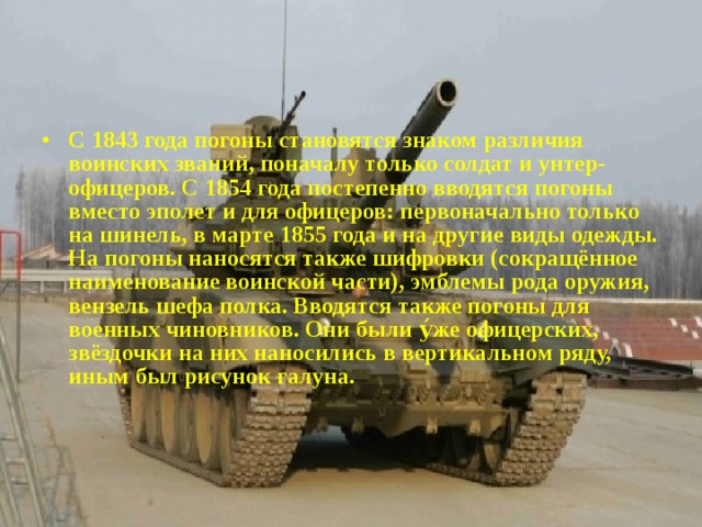 С 1843 года погоны становятся знаком различия воинских званий, поначалу только солдат и унтер-офицеров. С 1854 года постепенно вводятся погоны вместо эполет и для офицеров: первоначально только на шинель, в марте 1855 года и на другие виды одежды. На погоны наносятся также шифровки (сокращённое наименование воинской части), эмблемы рода оружия, вензель шефа полка. Вводятся также погоны для военных чиновников. Они были у́же офицерских, звёздочки на них наносились в вертикальном ряду, иным был рисунок галуна. 
