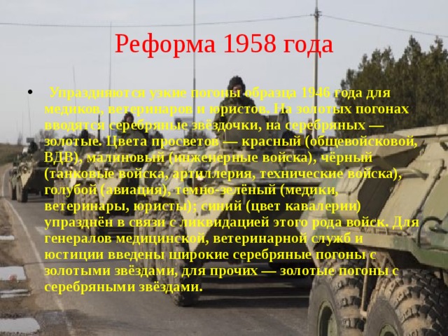 Реформа 1958 года  Упраздняются узкие погоны образца 1946 года для медиков, ветеринаров и юристов. На золотых погонах вводятся серебряные звёздочки, на серебряных — золотые. Цвета просветов — красный (общевойсковой, ВДВ), малиновый (инженерные войска), чёрный (танковые войска, артиллерия, технические войска), голубой (авиация), темно-зелёный (медики, ветеринары, юристы); синий (цвет кавалерии) упразднён в связи с ликвидацией этого рода войск. Для генералов медицинской, ветеринарной служб и юстиции введены широкие серебряные погоны с золотыми звёздами, для прочих — золотые погоны с серебряными звёздами. 