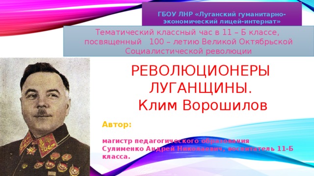 ГБОУ ЛНР «Луганский гуманитарно-экономический лицей-интернат» Тематический классный час в 11 – Б классе, посвященный 100 – летию Великой Октябрьской Социалистической революции РЕВОЛЮЦИОНЕРЫ ЛУГАНЩИНЫ.  Клим Ворошилов Автор:  магистр педагогического образования Сулименко Андрей Николаевич, воспитатель 11-Б класса.