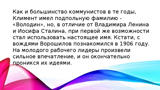 Как и большинство коммунистов в те годы, Климент имел подпольную фамилию - «Володин», но, в отличие от Владимира Ленина и Иосифа Сталина, при первой же возможности стал использовать настоящее имя. Кстати, с вождями Ворошилов познакомился в 1906 году. На молодого рабочего лидеры произвели сильное впечатление, и он окончательно проникся их идеями.