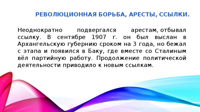 Революционная борьба, аресты, ссылки. Неоднократно подвергался арестам, отбывал ссылку. В сентябре 1907 г. он был выслан в Архангельскую губернию сроком на 3 года, но бежал с этапа и появился в Баку, где вместе со Сталиным вёл партийную работу. Продолжение политической деятельности приводило к новым ссылкам.