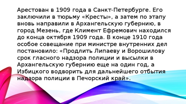 Арестован в 1909 года в Санкт-Петербурге. Его заключили в тюрьму «Кресты», а затем по этапу вновь направили в Архангельскую губернию, в город Мезень, где Климент Ефремович находился до конца октября 1909 года. В конце 1910 года особое совещание при министре внутренних дел постановило: «Продлить Липаеву и Ворошилову срок гласного надзора полиции и высылки в Архангельскую губернию еще на один год, а Избицкого водворить для дальнейшего отбытия надзора полиции в Печорский край».