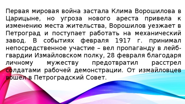 Первая мировая война застала Клима Ворошилова в Царицыне, но угроза нового ареста привела к изменению места жительства, Ворошилов уезжает в Петроград и поступает работать на механический завод. В событиях февраля 1917 г. принимал непосредственное участие – вел пропаганду в лейб-гвардии Измайловском полку, 28 февраля благодаря личному мужеству предотвратил расстрел солдатами рабочей демонстрации. От измайловцев вошел в Петроградский Совет.