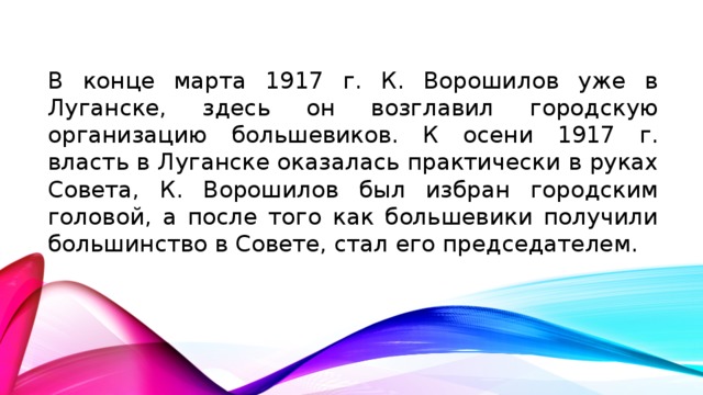 В конце марта 1917 г. К. Ворошилов уже в Луганске, здесь он возглавил городскую организацию большевиков. К осени 1917 г. власть в Луганске оказалась практически в руках Совета, К. Ворошилов был избран городским головой, а после того как большевики получили большинство в Совете, стал его председателем.