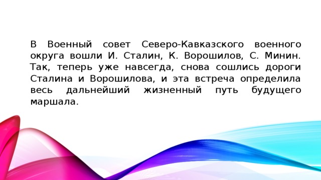 В Военный совет Северо-Кавказского военного округа вошли И. Сталин, К. Ворошилов, С. Минин. Так, теперь уже навсегда, снова сошлись дороги Сталина и Ворошилова, и эта встреча определила весь дальнейший жизненный путь будущего маршала.