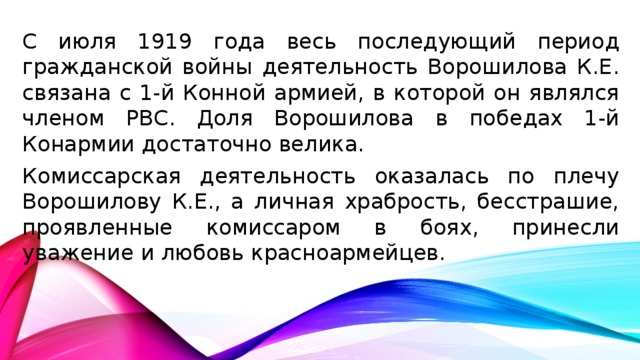С июля 1919 года весь последующий период гражданской войны деятельность Ворошилова К.Е. связана с 1-й Конной армией, в которой он являлся членом РВС. Доля Ворошилова в победах 1-й Конармии достаточно велика. Комиссарская деятельность оказалась по плечу Ворошилову К.Е., а личная храбрость, бесстрашие, проявленные комиссаром в боях, принесли уважение и любовь красноармейцев.
