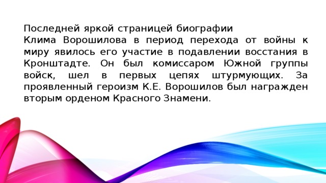 Последней яркой страницей биографии Клима Ворошилова в период перехода от войны к миру явилось его участие в подавлении восстания в Кронштадте. Он был комиссаром Южной группы войск, шел в первых цепях штурмующих. За проявленный героизм К.Е. Ворошилов был награжден вторым орденом Красного Знамени.