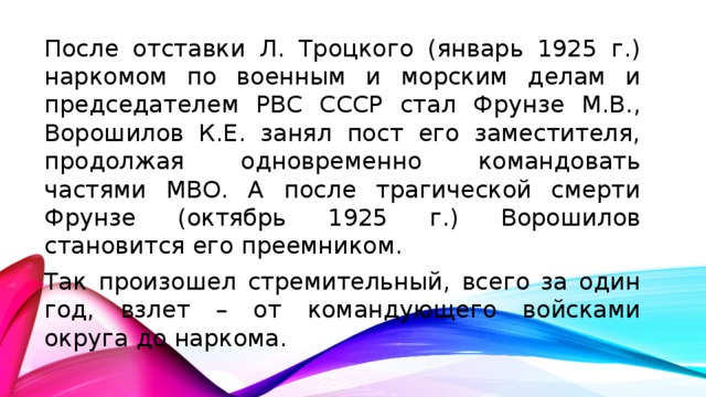 После отставки Л. Троцкого (январь 1925 г.) наркомом по военным и морским делам и председателем РВС СССР стал Фрунзе М.В., Ворошилов К.Е. занял пост его заместителя, продолжая одновременно командовать частями МВО. А после трагической смерти Фрунзе (октябрь 1925 г.) Ворошилов становится его преемником. Так произошел стремительный, всего за один год, взлет – от командующего войсками округа до наркома.