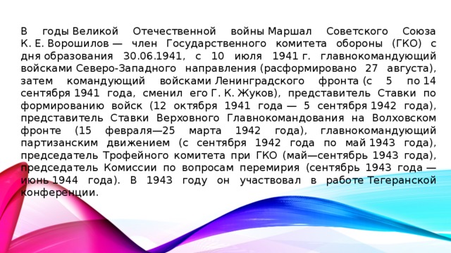 В годы Великой Отечественной войны Маршал Советского Союза К. Е. Ворошилов — член Государственного комитета обороны (ГКО) с дня образования 30.06.1941, с 10 июля 1941 г. главнокомандующий войсками Северо-Западного направления (расформировано 27 августа), затем командующий войсками Ленинградского фронта (с 5 по 14 сентября 1941 года, сменил его Г. К. Жуков), представитель Ставки по формированию войск (12 октября 1941 года — 5 сентября 1942 года), представитель Ставки Верховного Главнокомандования на Волховском фронте (15 февраля—25 марта 1942 года), главнокомандующий партизанским движением (с сентября 1942 года по май 1943 года), председатель Трофейного комитета при ГКО (май—сентябрь 1943 года), председатель Комиссии по вопросам перемирия (сентябрь 1943 года — июнь 1944 года). В 1943 году он участвовал в работе Тегеранской конференции.