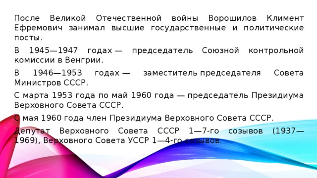 После Великой Отечественной войны Ворошилов Климент Ефремович занимал высшие государственные и политические посты. В 1945—1947 годах — председатель Союзной контрольной комиссии в Венгрии. В 1946—1953 годах — заместитель председателя Совета Министров СССР. С марта 1953 года по май 1960 года — председатель Президиума Верховного Совета СССР. С мая 1960 года член Президиума Верховного Совета СССР. Депутат Верховного Совета СССР 1—7-го созывов (1937—1969), Верховного Совета УССР 1—4-го созывов.