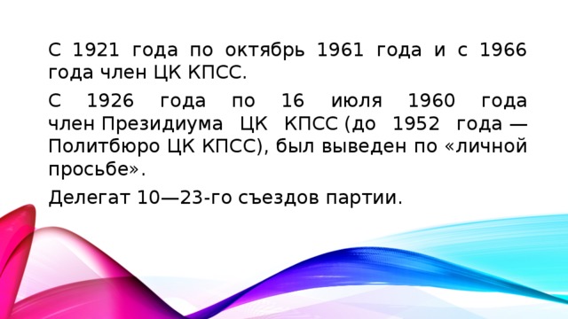 С 1921 года по октябрь 1961 года и с 1966 года член ЦК КПСС. С 1926 года по 16 июля 1960 года член Президиума ЦК КПСС (до 1952 года — Политбюро ЦК КПСС), был выведен по «личной просьбе». Делегат 10—23-го съездов партии.
