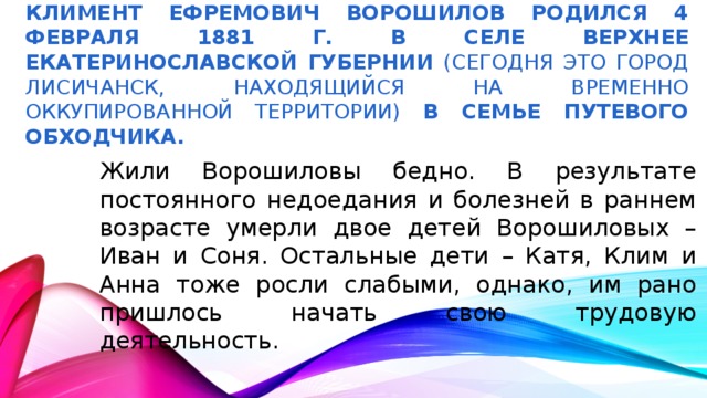 Климент Ефремович Ворошилов Родился 4 февраля 1881 г. в селе Верхнее Екатеринославской губернии (Сегодня это город Лисичанск, находящийся на временно оккупированной территории) в семье путевого обходчика. Жили Ворошиловы бедно. В результате постоянного недоедания и болезней в раннем возрасте умерли двое детей Ворошиловых – Иван и Соня. Остальные дети – Катя, Клим и Анна тоже росли слабыми, однако, им рано пришлось начать свою трудовую деятельность.