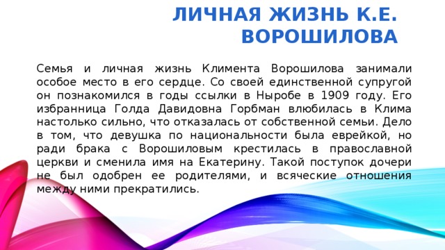Личная жизнь К.Е. Ворошилова Семья и личная жизнь Климента Ворошилова занимали особое место в его сердце. Со своей единственной супругой он познакомился в годы ссылки в Ныробе в 1909 году. Его избранница Голда Давидовна Горбман влюбилась в Клима настолько сильно, что отказалась от собственной семьи. Дело в том, что девушка по национальности была еврейкой, но ради брака с Ворошиловым крестилась в православной церкви и сменила имя на Екатерину. Такой поступок дочери не был одобрен ее родителями, и всяческие отношения между ними прекратились.
