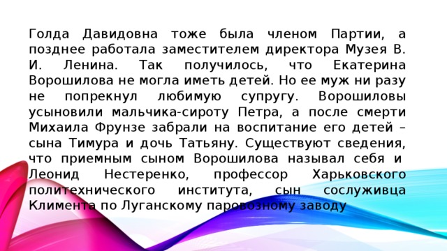 Голда Давидовна тоже была членом Партии, а позднее работала заместителем директора Музея В. И. Ленина. Так получилось, что Екатерина Ворошилова не могла иметь детей. Но ее муж ни разу не попрекнул любимую супругу. Ворошиловы усыновили мальчика-сироту Петра, а после смерти Михаила Фрунзе забрали на воспитание его детей – сына Тимура и дочь Татьяну. Существуют сведения, что приемным сыном Ворошилова называл себя и  Леонид Нестеренко, профессор Харьковского политехнического института, сын сослуживца Климента по Луганскому паровозному заводу