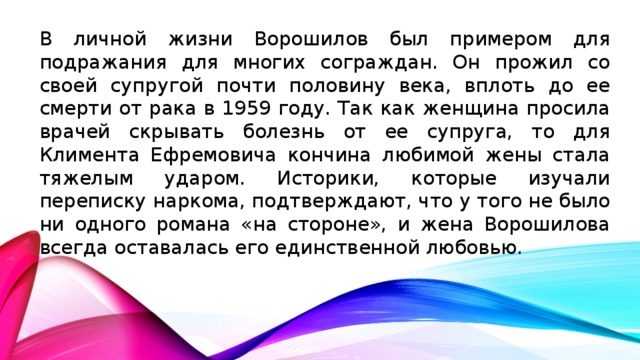 В личной жизни Ворошилов был примером для подражания для многих сограждан. Он прожил со своей супругой почти половину века, вплоть до ее смерти от рака в 1959 году. Так как женщина просила врачей скрывать болезнь от ее супруга, то для Климента Ефремовича кончина любимой жены стала тяжелым ударом. Историки, которые изучали переписку наркома, подтверждают, что у того не было ни одного романа «на стороне», и жена Ворошилова всегда оставалась его единственной любовью.