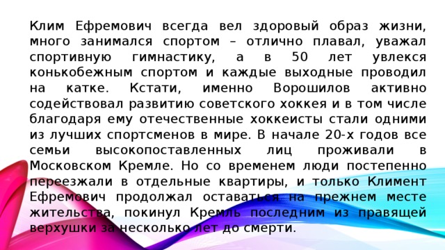 Клим Ефремович всегда вел здоровый образ жизни, много занимался спортом – отлично плавал, уважал спортивную гимнастику, а в 50 лет увлекся конькобежным спортом и каждые выходные проводил на катке. Кстати, именно Ворошилов активно содействовал развитию советского хоккея и в том числе благодаря ему отечественные хоккеисты стали одними из лучших спортсменов в мире. В начале 20-х годов все семьи высокопоставленных лиц проживали в Московском Кремле. Но со временем люди постепенно переезжали в отдельные квартиры, и только Климент Ефремович продолжал оставаться на прежнем месте жительства, покинул Кремль последним из правящей верхушки за несколько лет до смерти.