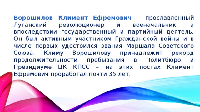 Ворошилов Климент Ефремович – прославленный Луганский революционер и военачальник, а впоследствии государственный и партийный деятель. Он был активным участником Гражданской войны и в числе первых удостоился звания Маршала Советского Союза. Климу Ворошилову принадлежит рекорд продолжительности пребывания в Политбюро и Президиуме ЦК КПСС – на этих постах Климент Ефремович проработал почти 35 лет.