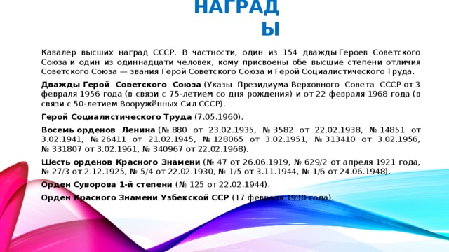 НАГРАДЫ Кавалер высших наград СССР. В частности, один из 154 дважды Героев Советского Союза и один из одиннадцати человек, кому присвоены обе высшие степени отличия Советского Союза — звания Герой Советского Союза и Герой Социалистического Труда. Дважды Герой Советского Союза  (Указы Президиума Верховного Совета СССР от 3 февраля 1956 года (в связи с 75-летием со дня рождения) и от 22 февраля 1968 года (в связи с 50-летием Вооружённых Сил СССР). Герой Социалистического Труда  (7.05.1960). Восемь орденов Ленина  (№ 880 от 23.02.1935, № 3582 от 22.02.1938, № 14851 от 3.02.1941, № 26411 от 21.02.1945, № 128065 от 3.02.1951, № 313410 от 3.02.1956, № 331807 от 3.02.1961, № 340967 от 22.02.1968). Шесть орденов Красного Знамени  (№ 47 от 26.06.1919, № 629/2 от апреля 1921 года, № 27/3 от 2.12.1925, № 5/4 от 22.02.1930, № 1/5 от 3.11.1944, № 1/6 от 24.06.1948). Орден Суворова 1-й степени (№ 125 от 22.02.1944). Орден Красного Знамени Узбекской ССР (17 февраля 1930 года).
