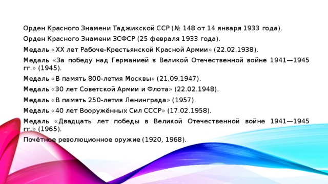Орден Красного Знамени Таджикской ССР (№ 148 от 14 января 1933 года). Орден Красного Знамени ЗСФСР (25 февраля 1933 года). Медаль «XX лет Рабоче-Крестьянской Красной Армии» (22.02.1938). Медаль «За победу над Германией в Великой Отечественной войне 1941—1945 гг.» (1945). Медаль «В память 800-летия Москвы» (21.09.1947). Медаль «30 лет Советской Армии и Флота» (22.02.1948). Медаль «В память 250-летия Ленинграда» (1957). Медаль «40 лет Вооружённых Сил СССР» (17.02.1958). Медаль «Двадцать лет победы в Великой Отечественной войне 1941—1945 гг.» (1965). Почётное революционное оружие (1920, 1968).