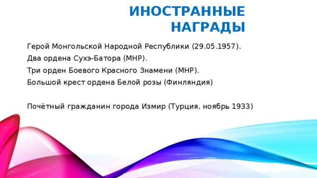 Иностранные награды Герой Монгольской Народной Республики (29.05.1957). Два ордена Сухэ-Батора (МНР). Три орден Боевого Красного Знамени (МНР). Большой крест ордена Белой розы (Финляндия) Почётный гражданин города Измир (Турция, ноябрь 1933)