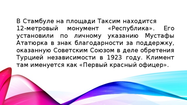В Стамбуле на площади Таксим находится 12-метровый монумент «Республика». Его установили по личному указанию Мустафы Ататюрка в знак благодарности за поддержку, оказанную Советским Союзом в деле обретения Турцией независимости в 1923 году. Климент там именуется как «Первый красный офицер».