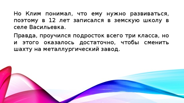 Но Клим понимал, что ему нужно развиваться, поэтому в 12 лет записался в земскую школу в селе Васильевка. Правда, проучился подросток всего три класса, но и этого оказалось достаточно, чтобы сменить шахту на металлургический завод.