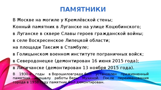ПАМЯТНИКИ В Москве на могиле у Кремлёвской стены; Конный памятник в Луганске на улице Коцюбинского; в Луганске в сквере Славы героев гражданской войны; в селе Воскресенское Липецкой области; на площади Таксим в Стамбуле; в Голицынском военном институте пограничных войск; в Северодонецке (демонтирован 16 июня 2015 года); в Лисичанске (демонтирован 13 ноября 2015 года). В 1930-е годы в Ворошиловграде был установлен прижизненный памятник маршалу работы Веры Мухиной. После переименования города в 1958 году памятник был демонтирован.